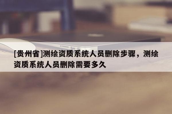 [貴州省]測繪資質(zhì)系統(tǒng)人員刪除步驟，測繪資質(zhì)系統(tǒng)人員刪除需要多久
