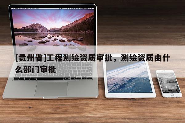 [貴州省]工程測繪資質(zhì)審批，測繪資質(zhì)由什么部門審批
