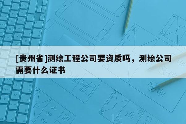 [貴州省]測繪工程公司要資質(zhì)嗎，測繪公司需要什么證書