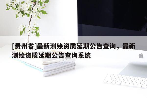[貴州省]最新測繪資質延期公告查詢，最新測繪資質延期公告查詢系統(tǒng)