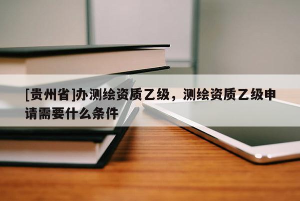 [貴州省]辦測(cè)繪資質(zhì)乙級(jí)，測(cè)繪資質(zhì)乙級(jí)申請(qǐng)需要什么條件
