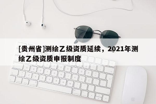 [貴州省]測(cè)繪乙級(jí)資質(zhì)延續(xù)，2021年測(cè)繪乙級(jí)資質(zhì)申報(bào)制度