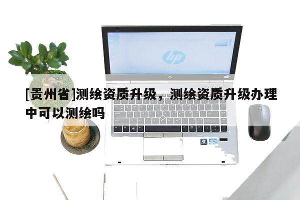 [貴州省]測(cè)繪資質(zhì)升級(jí)，測(cè)繪資質(zhì)升級(jí)辦理中可以測(cè)繪嗎