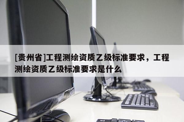 [貴州省]工程測(cè)繪資質(zhì)乙級(jí)標(biāo)準(zhǔn)要求，工程測(cè)繪資質(zhì)乙級(jí)標(biāo)準(zhǔn)要求是什么