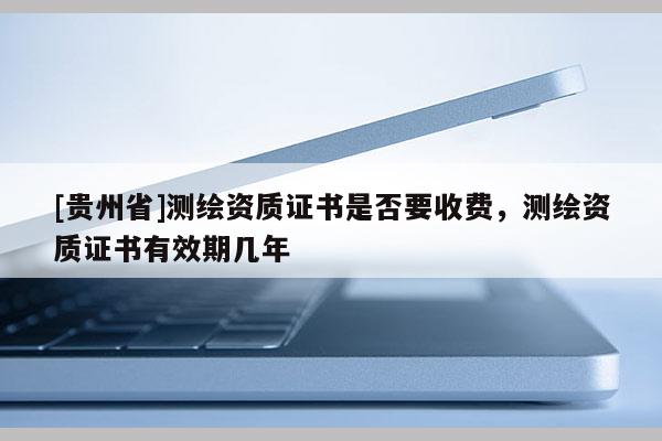 [貴州省]測繪資質證書是否要收費，測繪資質證書有效期幾年
