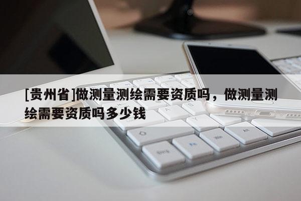 [貴州省]做測(cè)量測(cè)繪需要資質(zhì)嗎，做測(cè)量測(cè)繪需要資質(zhì)嗎多少錢