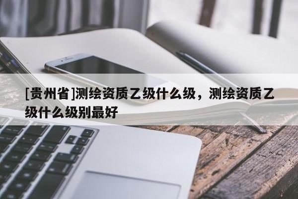 [貴州省]測(cè)繪資質(zhì)乙級(jí)什么級(jí)，測(cè)繪資質(zhì)乙級(jí)什么級(jí)別最好
