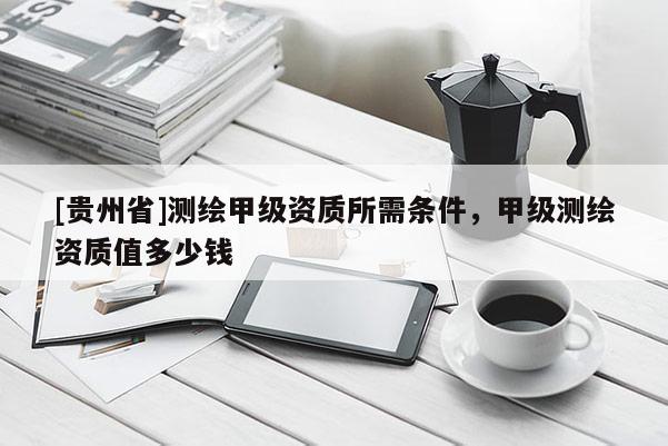 [貴州省]測(cè)繪甲級(jí)資質(zhì)所需條件，甲級(jí)測(cè)繪資質(zhì)值多少錢