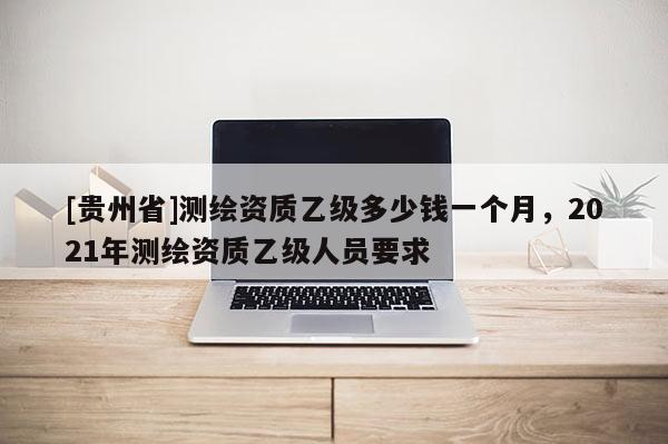 [貴州省]測繪資質乙級多少錢一個月，2021年測繪資質乙級人員要求