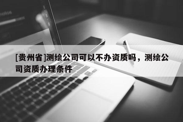 [貴州省]測繪公司可以不辦資質(zhì)嗎，測繪公司資質(zhì)辦理?xiàng)l件