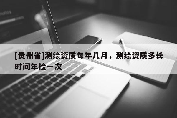 [貴州省]測(cè)繪資質(zhì)每年幾月，測(cè)繪資質(zhì)多長(zhǎng)時(shí)間年檢一次