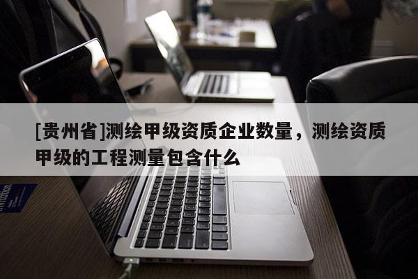 [貴州省]測繪甲級資質企業(yè)數(shù)量，測繪資質甲級的工程測量包含什么