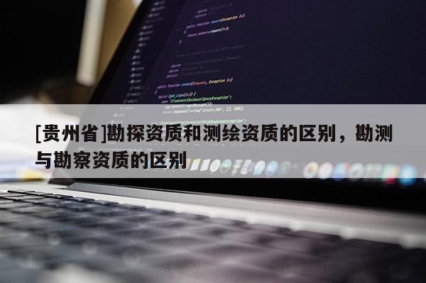 [貴州省]勘探資質(zhì)和測(cè)繪資質(zhì)的區(qū)別，勘測(cè)與勘察資質(zhì)的區(qū)別