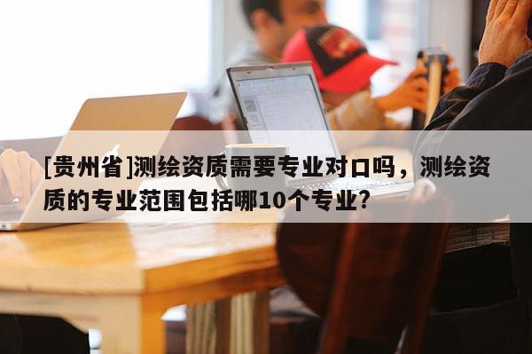 [貴州省]測繪資質(zhì)需要專業(yè)對口嗎，測繪資質(zhì)的專業(yè)范圍包括哪10個(gè)專業(yè)?