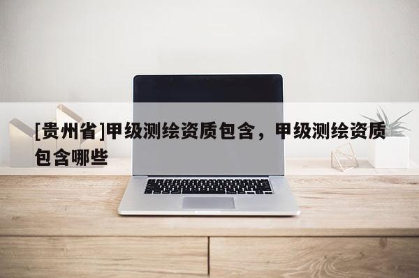[貴州省]甲級(jí)測(cè)繪資質(zhì)包含，甲級(jí)測(cè)繪資質(zhì)包含哪些