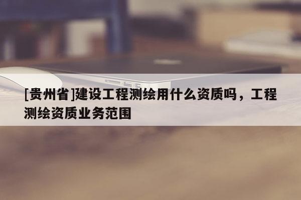 [貴州省]建設(shè)工程測繪用什么資質(zhì)嗎，工程測繪資質(zhì)業(yè)務(wù)范圍