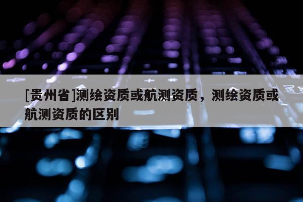 [貴州省]測(cè)繪資質(zhì)或航測(cè)資質(zhì)，測(cè)繪資質(zhì)或航測(cè)資質(zhì)的區(qū)別