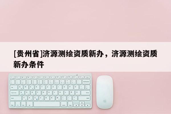 [貴州省]濟(jì)源測(cè)繪資質(zhì)新辦，濟(jì)源測(cè)繪資質(zhì)新辦條件