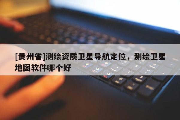[貴州省]測(cè)繪資質(zhì)衛(wèi)星導(dǎo)航定位，測(cè)繪衛(wèi)星地圖軟件哪個(gè)好