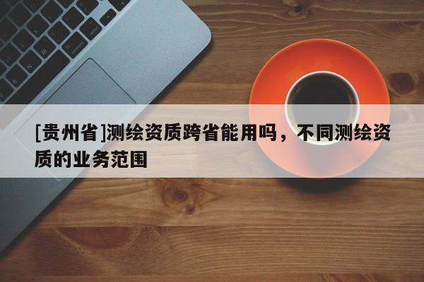 [貴州省]測繪資質(zhì)跨省能用嗎，不同測繪資質(zhì)的業(yè)務(wù)范圍
