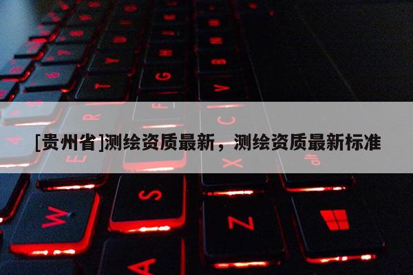 [貴州省]測繪資質(zhì)最新，測繪資質(zhì)最新標準