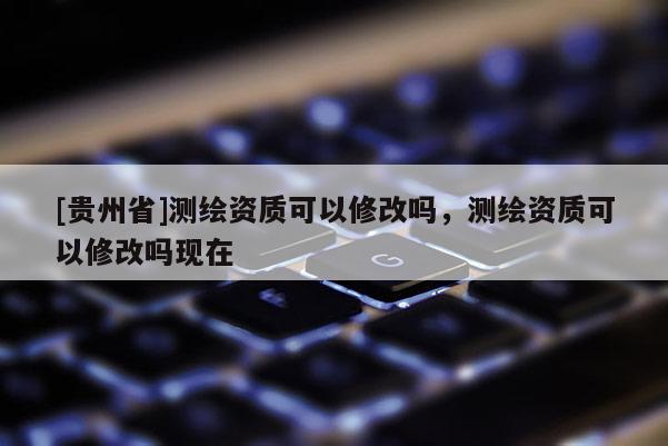 [貴州省]測繪資質(zhì)可以修改嗎，測繪資質(zhì)可以修改嗎現(xiàn)在