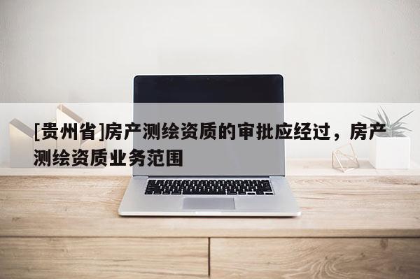 [貴州省]房產(chǎn)測繪資質(zhì)的審批應(yīng)經(jīng)過，房產(chǎn)測繪資質(zhì)業(yè)務(wù)范圍