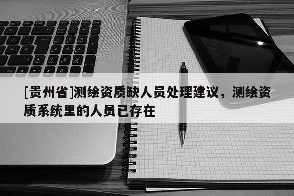 [貴州省]測繪資質(zhì)缺人員處理建議，測繪資質(zhì)系統(tǒng)里的人員已存在