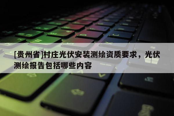 [貴州省]村莊光伏安裝測繪資質(zhì)要求，光伏測繪報告包括哪些內(nèi)容