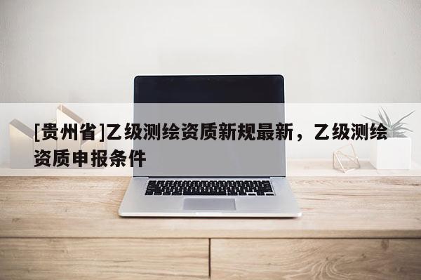 [貴州省]乙級(jí)測繪資質(zhì)新規(guī)最新，乙級(jí)測繪資質(zhì)申報(bào)條件