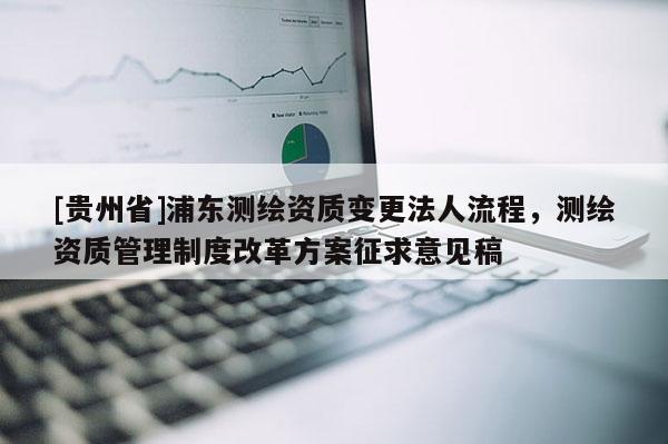 [貴州省]浦東測繪資質(zhì)變更法人流程，測繪資質(zhì)管理制度改革方案征求意見稿