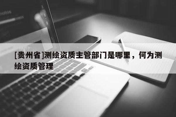 [貴州省]測(cè)繪資質(zhì)主管部門是哪里，何為測(cè)繪資質(zhì)管理