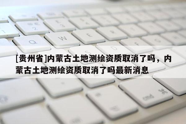 [貴州省]內(nèi)蒙古土地測繪資質(zhì)取消了嗎，內(nèi)蒙古土地測繪資質(zhì)取消了嗎最新消息