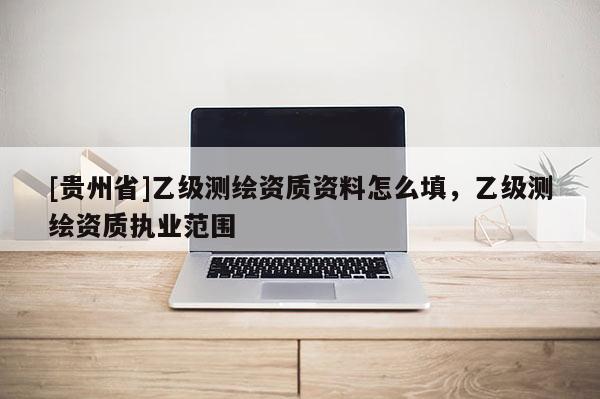[貴州省]乙級測繪資質(zhì)資料怎么填，乙級測繪資質(zhì)執(zhí)業(yè)范圍
