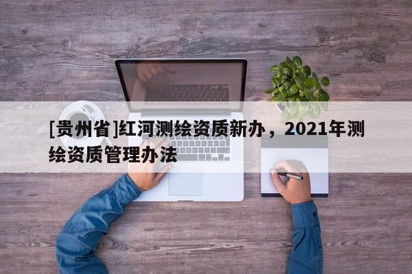 [貴州省]紅河測繪資質(zhì)新辦，2021年測繪資質(zhì)管理辦法