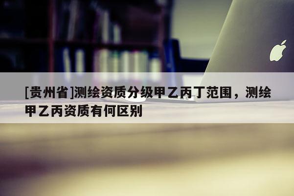 [貴州省]測繪資質分級甲乙丙丁范圍，測繪甲乙丙資質有何區(qū)別