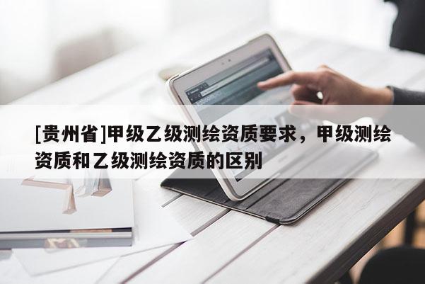 [貴州省]甲級乙級測繪資質(zhì)要求，甲級測繪資質(zhì)和乙級測繪資質(zhì)的區(qū)別