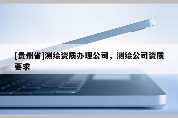 [貴州省]測(cè)繪資質(zhì)辦理公司，測(cè)繪公司資質(zhì)要求