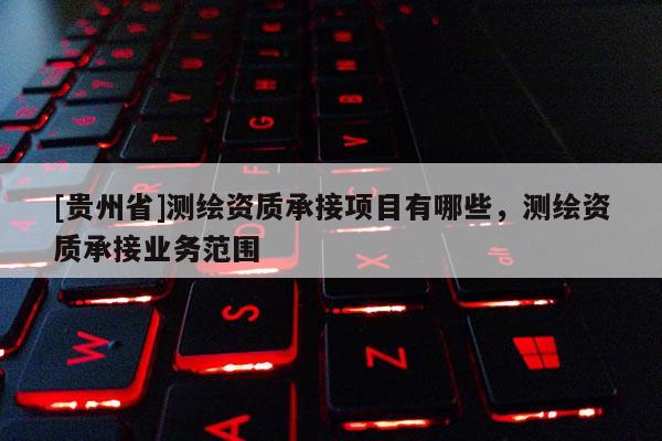 [貴州省]測繪資質(zhì)承接項目有哪些，測繪資質(zhì)承接業(yè)務(wù)范圍