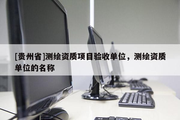 [貴州省]測(cè)繪資質(zhì)項(xiàng)目驗(yàn)收單位，測(cè)繪資質(zhì)單位的名稱(chēng)