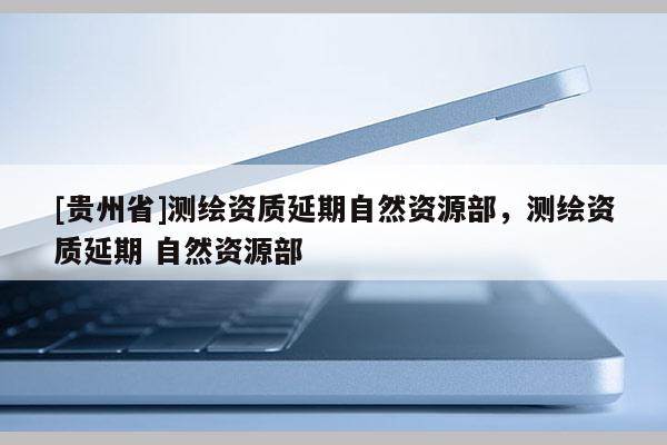 [貴州省]測(cè)繪資質(zhì)延期自然資源部，測(cè)繪資質(zhì)延期 自然資源部