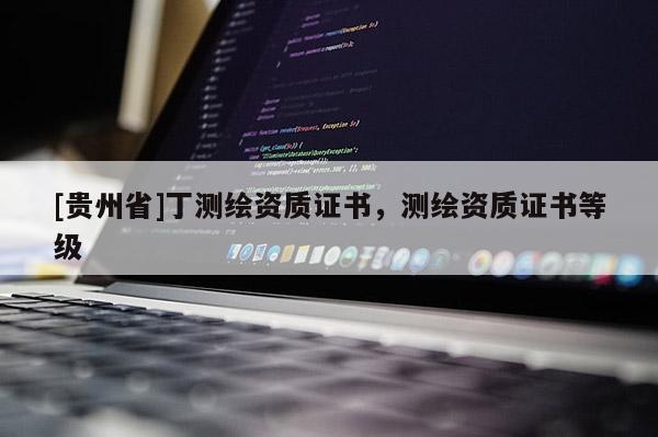 [貴州省]丁測繪資質(zhì)證書，測繪資質(zhì)證書等級