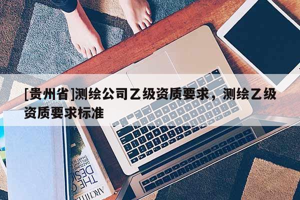 [貴州省]測繪公司乙級資質要求，測繪乙級資質要求標準