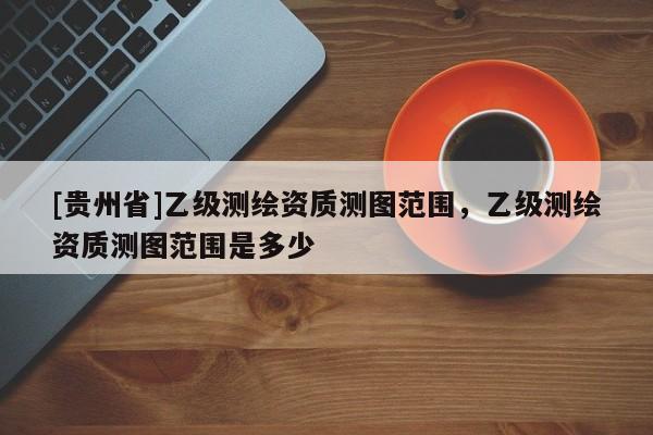 [貴州省]乙級測繪資質(zhì)測圖范圍，乙級測繪資質(zhì)測圖范圍是多少