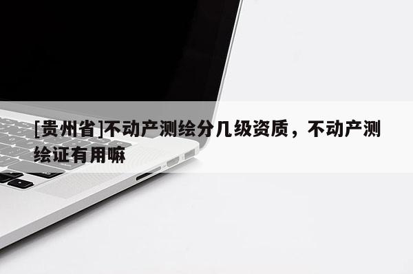 [貴州省]不動產(chǎn)測繪分幾級資質(zhì)，不動產(chǎn)測繪證有用嘛