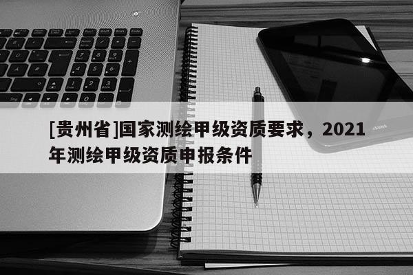 [貴州省]國家測繪甲級資質(zhì)要求，2021年測繪甲級資質(zhì)申報條件