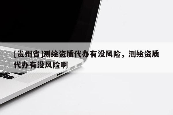 [貴州省]測(cè)繪資質(zhì)代辦有沒(méi)風(fēng)險(xiǎn)，測(cè)繪資質(zhì)代辦有沒(méi)風(fēng)險(xiǎn)啊