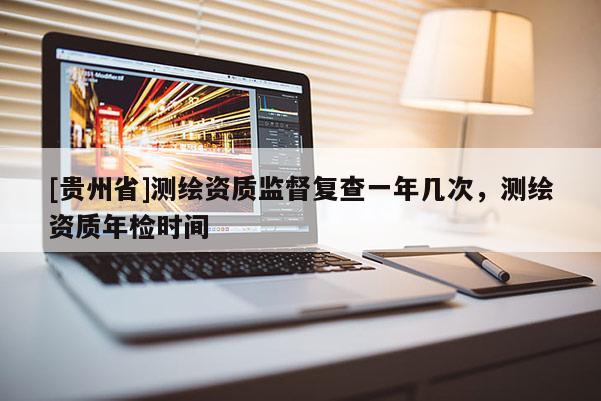 [貴州省]測繪資質監(jiān)督復查一年幾次，測繪資質年檢時間