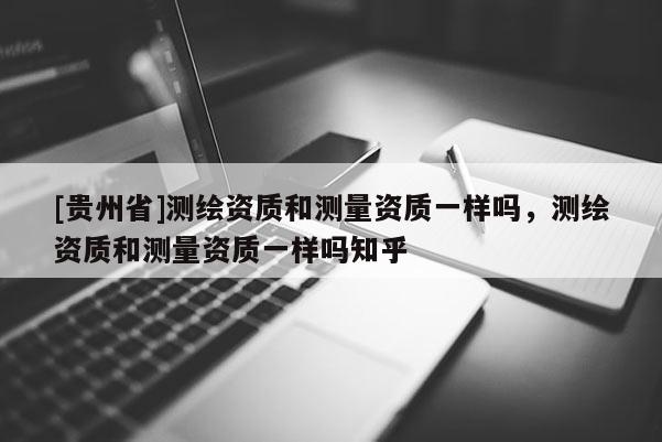 [貴州省]測(cè)繪資質(zhì)和測(cè)量資質(zhì)一樣嗎，測(cè)繪資質(zhì)和測(cè)量資質(zhì)一樣嗎知乎