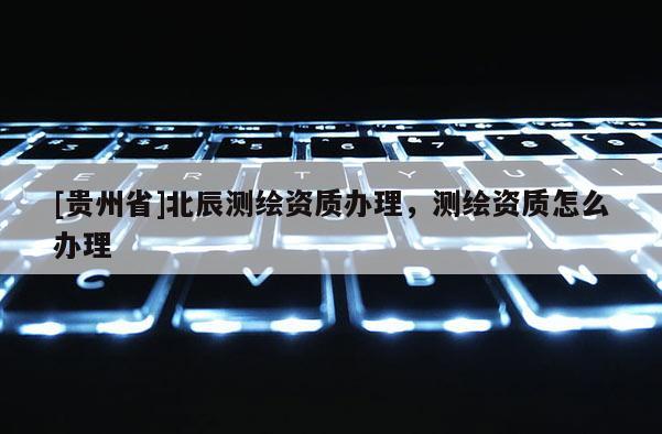 [貴州省]北辰測繪資質辦理，測繪資質怎么辦理